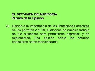 EL DICTAMEN DE AUDITORIA
    Párrafo de la Opinión

20. Debido a la importancia de las limitaciones descritas
    en los párrafos 2 al 19, el alcance de nuestro trabajo
    no fue suficiente para permitirnos expresar, y no
    expresamos, una opinión sobre los estados
    financieros antes mencionados.
 