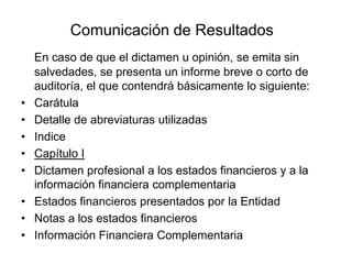 Comunicación de Resultados
    En caso de que el dictamen u opinión, se emita sin
    salvedades, se presenta un informe breve o corto de
    auditoría, el que contendrá básicamente lo siguiente:
•   Carátula
•   Detalle de abreviaturas utilizadas
•   Indice
•   Capítulo I
•   Dictamen profesional a los estados financieros y a la
    información financiera complementaria
•   Estados financieros presentados por la Entidad
•   Notas a los estados financieros
•   Información Financiera Complementaria
 