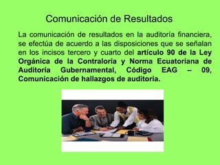 Comunicación de Resultados
La comunicación de resultados en la auditoría financiera,
se efectúa de acuerdo a las disposiciones que se señalan
en los incisos tercero y cuarto del artículo 90 de la Ley
Orgánica de la Contraloría y Norma Ecuatoriana de
Auditoría Gubernamental, Código EAG – 09,
Comunicación de hallazgos de auditoría.
 