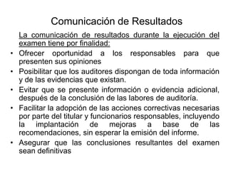 Comunicación de Resultados
    La comunicación de resultados durante la ejecución del
    examen tiene por finalidad:
•   Ofrecer oportunidad a los responsables para que
    presenten sus opiniones
•   Posibilitar que los auditores dispongan de toda información
    y de las evidencias que existan.
•   Evitar que se presente información o evidencia adicional,
    después de la conclusión de las labores de auditoría.
•   Facilitar la adopción de las acciones correctivas necesarias
    por parte del titular y funcionarios responsables, incluyendo
    la implantación de mejoras a base de las
    recomendaciones, sin esperar la emisión del informe.
•   Asegurar que las conclusiones resultantes del examen
    sean definitivas
 