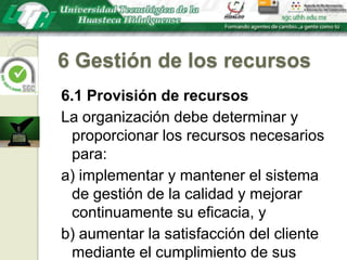 6 Gestión de los recursos6.1 Provisión de recursosLa organización debe determinar y proporcionar los recursos necesarios para:a) implementar y mantener el sistema de gestión de la calidad y mejorar continuamente su eficacia, yb) aumentar la satisfacción del cliente mediante el cumplimiento de sus requisitos.
