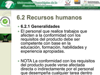 6.2 Recursos humanos6.2.1 GeneralidadesEl personal que realice trabajos que afecten a la conformidad con los requisitos del producto debe ser competente con base en la educación, formación, habilidades y experiencia apropiadas.NOTA La conformidad con los requisitos del producto puede verse afectada directa o indirectamente por el personal que desempeña cualquier tarea dentro del sistema de gestión de la calidad.