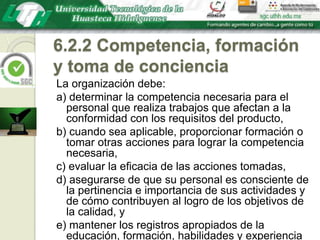 6.2.2 Competencia, formación y toma de concienciaLa organización debe:a) determinar la competencia necesaria para el personal que realiza trabajos que afectan a la conformidad con los requisitos del producto,b) cuando sea aplicable, proporcionar formación o tomar otras acciones para lograr la competencia necesaria,c) evaluar la eficacia de las acciones tomadas,d) asegurarse de que su personal es consciente de la pertinencia e importancia de sus actividades y de cómo contribuyen al logro de los objetivos de la calidad, ye) mantener los registros apropiados de la educación, formación, habilidades y experiencia (véase 4.2.4).