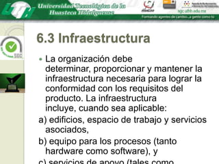 6.3 InfraestructuraLa organización debe determinar, proporcionar y mantener la infraestructura necesaria para lograr la conformidad con los requisitos del producto. La infraestructura incluye, cuando sea aplicable:a) edificios, espacio de trabajo y servicios asociados,b) equipo para los procesos (tanto hardware como software), yc) servicios de apoyo (tales como transporte, comunicación o sistemas de información).