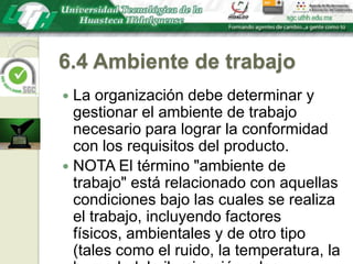 6.4 Ambiente de trabajoLa organización debe determinar y gestionar el ambiente de trabajo necesario para lograr la conformidad con los requisitos del producto.NOTA El término "ambiente de trabajo" está relacionado con aquellas condiciones bajo las cuales se realiza el trabajo, incluyendo factores físicos, ambientales y de otro tipo (tales como el ruido, la temperatura, la humedad, la iluminación o las condiciones climáticas).