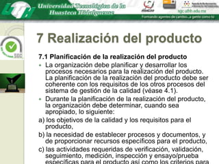 7 Realización del producto7.1 Planificación de la realización del productoLa organización debe planificar y desarrollar los procesos necesarios para la realización del producto. La planificación de la realización del producto debe ser coherente con los requisitos de los otros procesos del sistema de gestión de la calidad (véase 4.1).Durante la planificación de la realización del producto, la organización debe determinar, cuando sea apropiado, lo siguiente:a) los objetivos de la calidad y los requisitos para el producto,b) la necesidad de establecer procesos y documentos, y de proporcionar recursos específicos para el producto,c) las actividades requeridas de verificación, validación, seguimiento, medición, inspección y ensayo/prueba específicas para el producto así como los criterios para la aceptación del mismo,