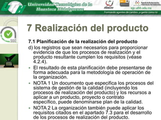 7 Realización del producto7.1 Planificación de la realización del productod) los registros que sean necesarios para proporcionar evidencia de que los procesos de realización y el producto resultante cumplen los requisitos (véase 4.2.4).El resultado de esta planificación debe presentarse de forma adecuada para la metodología de operación de la organización.NOTA 1 Un documento que especifica los procesos del sistema de gestión de la calidad (incluyendo los procesos de realización del producto) y los recursos a aplicar a un producto, proyecto o contrato específico, puede denominarse plan de la calidad.NOTA 2 La organización también puede aplicar los requisitos citados en el apartado 7.3 para el desarrollo de los procesos de realización del producto.