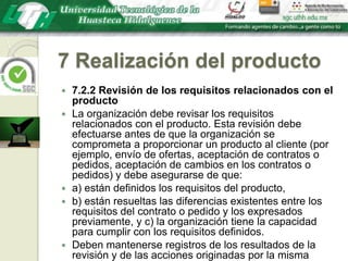 7 Realización del producto7.2.2 Revisión de los requisitos relacionados con el productoLa organización debe revisar los requisitos relacionados con el producto. Esta revisión debe efectuarse antes de que la organización se comprometa a proporcionar un producto al cliente (por ejemplo, envío de ofertas, aceptación de contratos o pedidos, aceptación de cambios en los contratos o pedidos) y debe asegurarse de que:a) están definidos los requisitos del producto,b) están resueltas las diferencias existentes entre los requisitos del contrato o pedido y los expresados previamente, y c) la organización tiene la capacidad para cumplir con los requisitos definidos.Deben mantenerse registros de los resultados de la revisión y de las acciones originadas por la misma (véase 4.2.4).