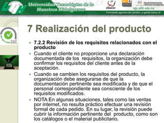 7 Realización del producto7.2.2 Revisión de los requisitos relacionados con el productoCuando el cliente no proporcione una declaración documentada de los  requisitos, la organización debe confirmar los requisitos del cliente antes de la aceptación.Cuando se cambien los requisitos del producto, la organización debe asegurarse de que la documentación pertinente sea modificada y de que el personal correspondiente sea consciente de los requisitos modificados.NOTA En algunas situaciones, tales como las ventas por internet, no resulta práctico efectuar una revisión formal de cada pedido. En su lugar, la revisión puede cubrir la información pertinente del  producto, como son los catálogos o el material publicitario.