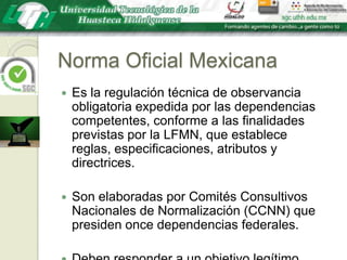Norma Oficial MexicanaEs la regulación técnica de observancia obligatoria expedida por las dependencias competentes, conforme a las finalidades previstas por la LFMN, que establece reglas, especificaciones, atributos y directrices.Son elaboradas por Comités Consultivos Nacionales de Normalización (CCNN) que presiden once dependencias federales.Deben responder a un objetivo legítimo.