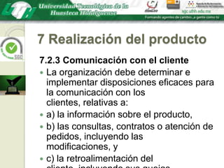 7 Realización del producto7.2.3 Comunicación con el clienteLa organización debe determinar e implementar disposiciones eficaces para la comunicación con los clientes, relativas a:a) la información sobre el producto,b) las consultas, contratos o atención de pedidos, incluyendo las modificaciones, yc) la retroalimentación del cliente, incluyendo sus quejas.