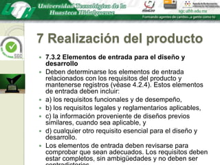 7 Realización del producto7.3.2 Elementos de entrada para el diseño y desarrolloDeben determinarse los elementos de entrada relacionados con los requisitos del producto y mantenerse registros (véase 4.2.4). Estos elementos de entrada deben incluir:a) los requisitos funcionales y de desempeño,b) los requisitos legales y reglamentarios aplicables,c) la información proveniente de diseños previos similares, cuando sea aplicable, yd) cualquier otro requisito esencial para el diseño y desarrollo.Los elementos de entrada deben revisarse para comprobar que sean adecuados. Los requisitos deben estar completos, sin ambigüedades y no deben ser contradictorios.