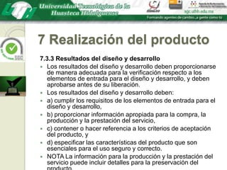7 Realización del producto7.3.3 Resultados del diseño y desarrolloLos resultados del diseño y desarrollo deben proporcionarse de manera adecuada para la verificación respecto a los elementos de entrada para el diseño y desarrollo, y deben aprobarse antes de su liberación.Los resultados del diseño y desarrollo deben:a) cumplir los requisitos de los elementos de entrada para el diseño y desarrollo,b) proporcionar información apropiada para la compra, la producción y la prestación del servicio,c) contener o hacer referencia a los criterios de aceptación del producto, yd) especificar las características del producto que son esenciales para el uso seguro y correcto.NOTA La información para la producción y la prestación del servicio puede incluir detalles para la preservación del producto.