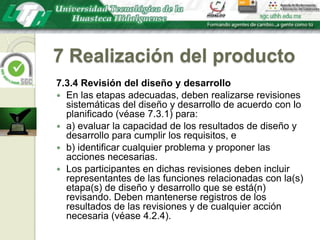 7 Realización del producto7.3.4 Revisión del diseño y desarrolloEn las etapas adecuadas, deben realizarse revisiones sistemáticas del diseño y desarrollo de acuerdo con lo planificado (véase 7.3.1) para:a) evaluar la capacidad de los resultados de diseño y desarrollo para cumplir los requisitos, eb) identificar cualquier problema y proponer las acciones necesarias.Los participantes en dichas revisiones deben incluir representantes de las funciones relacionadas con la(s) etapa(s) de diseño y desarrollo que se está(n) revisando. Deben mantenerse registros de los resultados de las revisiones y de cualquier acción necesaria (véase 4.2.4).