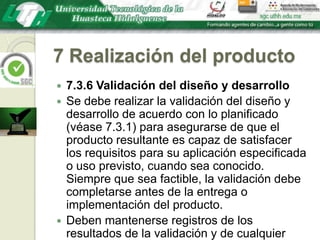 7 Realización del producto7.3.6 Validación del diseño y desarrolloSe debe realizar la validación del diseño y desarrollo de acuerdo con lo planificado (véase 7.3.1) para asegurarse de que el producto resultante es capaz de satisfacer los requisitos para su aplicación especificada o uso previsto, cuando sea conocido. Siempre que sea factible, la validación debe completarse antes de la entrega o implementación del producto. Deben mantenerse registros de los resultados de la validación y de cualquier acción que sea necesaria (véase 4.2.4).
