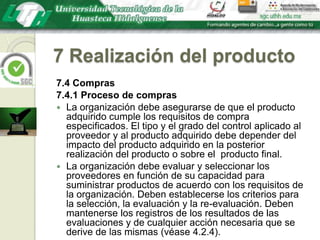 7 Realización del producto7.4 Compras7.4.1 Proceso de comprasLa organización debe asegurarse de que el producto adquirido cumple los requisitos de compra especificados. El tipo y el grado del control aplicado al proveedor y al producto adquirido debe depender del impacto del producto adquirido en la posterior realización del producto o sobre el  producto final.La organización debe evaluar y seleccionar los proveedores en función de su capacidad para suministrar productos de acuerdo con los requisitos de la organización. Deben establecerse los criterios para la selección, la evaluación y la re-evaluación. Deben mantenerse los registros de los resultados de las evaluaciones y de cualquier acción necesaria que se derive de las mismas (véase 4.2.4).