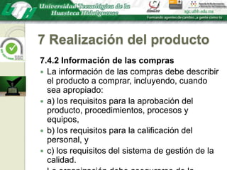 7 Realización del producto7.4.2 Información de las comprasLa información de las compras debe describir el producto a comprar, incluyendo, cuando sea apropiado:a) los requisitos para la aprobación del producto, procedimientos, procesos y equipos,b) los requisitos para la calificación del personal, yc) los requisitos del sistema de gestión de la calidad.La organización debe asegurarse de la adecuación de los requisitos de compra especificados antes de comunicárselos al proveedor.