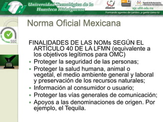 Norma Oficial MexicanaFINALIDADES DE LAS NOMs SEGÚN EL ARTÍCULO 40 DE LA LFMN (equivalente a los objetivos legítimos para OMC)Proteger la seguridad de las personas;Proteger la salud humana, animal o vegetal, el medio ambiente general y laboral y preservación de los recursos naturales;Información al consumidor o usuario;Proteger las vías generales de comunicación;Apoyos a las denominaciones de origen. Por ejemplo, el Tequila.