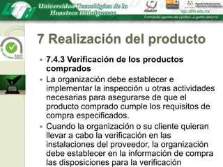7 Realización del producto7.4.3 Verificación de los productos compradosLa organización debe establecer e implementar la inspección u otras actividades necesarias para asegurarse de que el producto comprado cumple los requisitos de compra especificados.Cuando la organización o su cliente quieran llevar a cabo la verificación en las instalaciones del proveedor, la organización debe establecer en la información de compra las disposiciones para la verificación pretendida y el método para la liberación del producto.