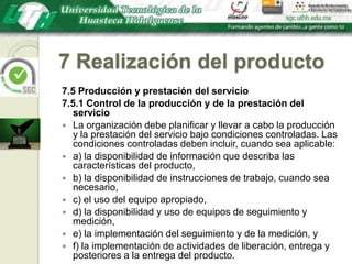 7 Realización del producto7.5 Producción y prestación del servicio7.5.1 Control de la producción y de la prestación del servicioLa organización debe planificar y llevar a cabo la producción y la prestación del servicio bajo condiciones controladas. Las condiciones controladas deben incluir, cuando sea aplicable:a) la disponibilidad de información que describa las características del producto,b) la disponibilidad de instrucciones de trabajo, cuando sea necesario,c) el uso del equipo apropiado,d) la disponibilidad y uso de equipos de seguimiento y medición,e) la implementación del seguimiento y de la medición, yf) la implementación de actividades de liberación, entrega y posteriores a la entrega del producto.
