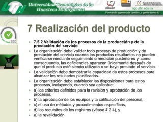 7 Realización del producto7.5.2 Validación de los procesos de la producción y de la prestación del servicioLa organización debe validar todo proceso de producción y de prestación del servicio cuando los productos resultantes no pueden verificarse mediante seguimiento o medición posteriores y, como consecuencia, las deficiencias aparecen únicamente después de que el producto esté siendo utilizado o se haya prestado el servicio.La validación debe demostrar la capacidad de estos procesos para alcanzar los resultados planificados.La organización debe establecer las disposiciones para estos procesos, incluyendo, cuando sea aplicable:a) los criterios definidos para la revisión y aprobación de los procesos,b) la aprobación de los equipos y la calificación del personal,c) el uso de métodos y procedimientos específicos,d) los requisitos de los registros (véase 4.2.4), ye) la revalidación.