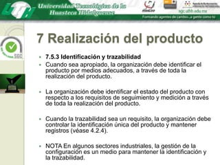 7 Realización del producto7.5.3 Identificación y trazabilidadCuando sea apropiado, la organización debe identificar el producto por medios adecuados, a través de toda la realización del producto.La organización debe identificar el estado del producto con respecto a los requisitos de seguimiento y medición a través de toda la realización del producto.Cuando la trazabilidad sea un requisito, la organización debe controlar la identificación única del producto y mantener registros (véase 4.2.4).NOTA En algunos sectores industriales, la gestión de la configuración es un medio para mantener la identificación y la trazabilidad.