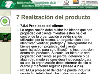 7 Realización del producto7.5.4 Propiedad del clienteLa organización debe cuidar los bienes que son propiedad del cliente mientras estén bajo el control de la organización o estén siendo utilizados por la misma. La organización debe identificar, verificar, proteger y  salvaguardar los bienes que son propiedad del cliente suministrados para su utilización o incorporación dentro del producto. Si cualquier bien que sea propiedad del cliente se pierde, deteriora o de algún otro modo se considera inadecuado para su uso, la organización debe informar de ello al cliente y mantener registros (véase 4.2.4).NOTA La propiedad del cliente puede incluir la propiedad intelectual y los datos personales.
