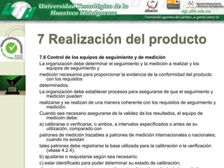 7 Realización del producto7.6 Control de los equipos de seguimiento y de mediciónLa organización debe determinar el seguimiento y la medición a realizar y los equipos de seguimiento ymedición necesarios para proporcionar la evidencia de la conformidad del producto con los requisitosdeterminados.La organización debe establecer procesos para asegurarse de que el seguimiento y medición puedenrealizarse y se realizan de una manera coherente con los requisitos de seguimiento y medición.Cuando sea necesario asegurarse de la validez de los resultados, el equipo de medición debe:a) calibrarse o verificarse, o ambos, a intervalos especificados o antes de su utilización, comparado conpatrones de medición trazables a patrones de medición internacionales o nacionales; cuando no existantales patrones debe registrarse la base utilizada para la calibración o la verificación (véase 4.2.4);b) ajustarse o reajustarse según sea necesario;c) estar identificado para poder determinar su estado de calibración;d) protegerse contra ajustes que pudieran invalidar el resultado de la medición;e) protegerse contra los daños y el deterioro durante la manipulación, el mantenimiento y el almacenamiento.