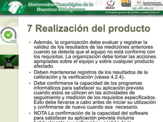 7 Realización del productoAdemás, la organización debe evaluar y registrar la validez de los resultados de las mediciones anteriores cuando se detecte que el equipo no está conforme con los requisitos. La organización debe tomar las acciones apropiadas sobre el equipo y sobre cualquier producto afectado.Deben mantenerse registros de los resultados de la calibración y la verificación (véase 4.2.4).Debe confirmarse la capacidad de los programas informáticos para satisfacer su aplicación prevista cuando estos se utilicen en las actividades de seguimiento y medición de los requisitos especificados. Esto debe llevarse a cabo antes de iniciar su utilización y confirmarse de nuevo cuando sea  necesario.NOTA La confirmación de la capacidad del software para satisfacer su aplicación prevista incluiría habitualmente su verificación y gestión de la configuración para mantener la idoneidad para su uso.