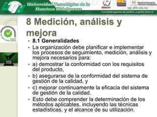 8 Medición, análisis y mejora8.1 GeneralidadesLa organización debe planificar e implementar los procesos de seguimiento, medición, análisis y mejora necesarios para:a) demostrar la conformidad con los requisitos del producto,b) asegurarse de la conformidad del sistema de gestión de la calidad, yc) mejorar continuamente la eficacia del sistema de gestión de la calidad.Esto debe comprender la determinación de los métodos aplicables, incluyendo las técnicas estadísticas, y el alcance de su utilización.