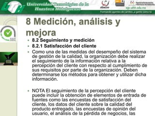 8 Medición, análisis y mejora8.2 Seguimiento y medición8.2.1 Satisfacción del clienteComo una de las medidas del desempeño del sistema de gestión de la calidad, la organización debe realizar el seguimiento de la información relativa a la percepción del cliente con respecto al cumplimiento de sus requisitos por parte de la organización. Deben determinarse los métodos para obtener y utilizar dicha información.NOTA El seguimiento de la percepción del cliente puede incluir la obtención de elementos de entrada de fuentes como las encuestas de satisfacción del cliente, los datos del cliente sobre la calidad del producto entregado, las encuestas de opinión del usuario, el análisis de la pérdida de negocios, las felicitaciones, las garantías utilizadas y los informes de los agentes comerciales.