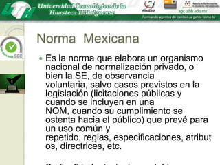 Norma  MexicanaEs la norma que elabora un organismo nacional de normalización privado, o bien la SE, de observancia voluntaria, salvo casos previstos en la legislación (licitaciones públicas y cuando se incluyen en una NOM, cuando su cumplimiento se ostenta hacia el público) que prevé para un uso común y repetido, reglas, especificaciones, atributos, directrices, etc.Su finalidad principal es establecer especificaciones de calidad de un bien, proceso o servicio.