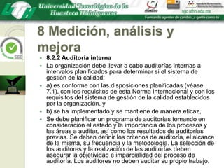 8 Medición, análisis y mejora8.2.2 Auditoría internaLa organización debe llevar a cabo auditorías internas a intervalos planificados para determinar si el sistema de gestión de la calidad:a) es conforme con las disposiciones planificadas (véase 7.1), con los requisitos de esta Norma Internacional y con los requisitos del sistema de gestión de la calidad establecidos por la organización, yb) se ha implementado y se mantiene de manera eficaz,Se debe planificar un programa de auditorías tomando en consideración el estado y la importancia de los procesos y las áreas a auditar, así como los resultados de auditorías previas. Se deben definir los criterios de auditoría, el alcance de la misma, su frecuencia y la metodología. La selección de los auditores y la realización de las auditorías deben asegurar la objetividad e imparcialidad del proceso de auditoría. Los auditores no deben auditar su propio trabajo.