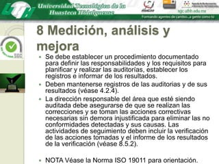 8 Medición, análisis y mejoraSe debe establecer un procedimiento documentado para definir las responsabilidades y los requisitos para planificar y realizar las auditorías, establecer los registros e informar de los resultados.Deben mantenerse registros de las auditorias y de sus resultados (véase 4.2.4).La dirección responsable del área que esté siendo auditada debe asegurarse de que se realizan las correcciones y se toman las acciones correctivas necesarias sin demora injustificada para eliminar las no conformidades detectadas y sus causas. Las actividades de seguimiento deben incluir la verificación de las acciones tomadas y el informe de los resultados de la verificación (véase 8.5.2).NOTA Véase la Norma ISO 19011 para orientación.