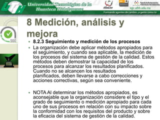 8 Medición, análisis y mejora8.2.3 Seguimiento y medición de los procesosLa organización debe aplicar métodos apropiados para el seguimiento, y cuando sea aplicable, la medición de los procesos del sistema de gestión de la calidad. Estos métodos deben demostrar la capacidad de los procesos para alcanzar los resultados planificados. Cuando no se alcancen los resultados planificados, deben llevarse a cabo correcciones y acciones correctivas, según sea conveniente.NOTA Al determinar los métodos apropiados, es aconsejable que la organización considere el tipo y el grado de seguimiento o medición apropiado para cada uno de sus procesos en relación con su impacto sobre la conformidad con los requisitos del producto y sobre la eficacia del sistema de gestión de la calidad.