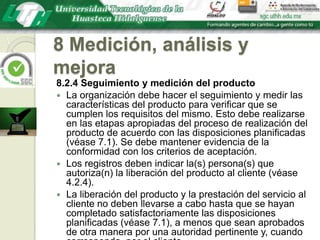 8 Medición, análisis y mejora8.2.4 Seguimiento y medición del productoLa organización debe hacer el seguimiento y medir las características del producto para verificar que se cumplen los requisitos del mismo. Esto debe realizarse en las etapas apropiadas del proceso de realización del producto de acuerdo con las disposiciones planificadas (véase 7.1). Se debe mantener evidencia de la conformidad con los criterios de aceptación.Los registros deben indicar la(s) persona(s) que autoriza(n) la liberación del producto al cliente (véase 4.2.4).La liberación del producto y la prestación del servicio al cliente no deben llevarse a cabo hasta que se hayan completado satisfactoriamente las disposiciones planificadas (véase 7.1), a menos que sean aprobados de otra manera por una autoridad pertinente y, cuando corresponda, por el cliente.