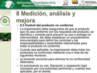 8 Medición, análisis y mejora8.3 Control del producto no conformeLa organización debe asegurarse de que el producto que no sea conforme con los requisitos del producto, se identifica y controla para prevenir su uso o entrega no intencionados. Se debe establecer un procedimiento documentado para definir los controles y las responsabilidades y autoridades relacionadas para tratar el producto no conforme.Cuando sea aplicable, la organización debe tratar los productos no conformes mediante una o más de las siguientes maneras:a) tomando acciones para eliminar la no conformidad detectada;b) autorizando su uso, liberación o aceptación bajo concesión por una autoridad pertinente y, cuando sea aplicable, por el cliente;