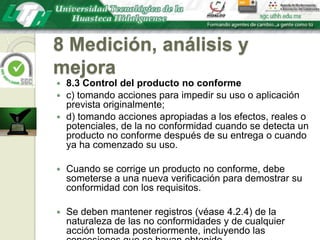 8 Medición, análisis y mejora8.3 Control del producto no conformec) tomando acciones para impedir su uso o aplicación prevista originalmente;d) tomando acciones apropiadas a los efectos, reales o potenciales, de la no conformidad cuando se detecta un producto no conforme después de su entrega o cuando ya ha comenzado su uso. Cuando se corrige un producto no conforme, debe someterse a una nueva verificación para demostrar su conformidad con los requisitos.Se deben mantener registros (véase 4.2.4) de la naturaleza de las no conformidades y de cualquier acción tomada posteriormente, incluyendo las concesiones que se hayan obtenido.