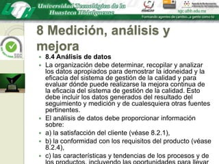 8 Medición, análisis y mejora8.4 Análisis de datosLa organización debe determinar, recopilar y analizar los datos apropiados para demostrar la idoneidad y la eficacia del sistema de gestión de la calidad y para evaluar dónde puede realizarse la mejora continua de la eficacia del sistema de gestión de la calidad. Esto debe incluir los datos generados del resultado del seguimiento y medición y de cualesquiera otras fuentes pertinentes.El análisis de datos debe proporcionar información sobre:a) la satisfacción del cliente (véase 8.2.1),b) la conformidad con los requisitos del producto (véase 8.2.4),c) las características y tendencias de los procesos y de los productos, incluyendo las oportunidades para llevar a cabo acciones preventivas (véase 8.2.3 y 8.2.4), yd) los proveedores (véase 7.4).