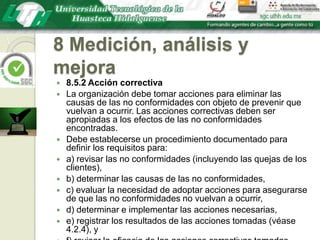 8 Medición, análisis y mejora8.5.2 Acción correctivaLa organización debe tomar acciones para eliminar las causas de las no conformidades con objeto de prevenir que vuelvan a ocurrir. Las acciones correctivas deben ser apropiadas a los efectos de las no conformidades encontradas.Debe establecerse un procedimiento documentado para definir los requisitos para:a) revisar las no conformidades (incluyendo las quejas de los clientes),b) determinar las causas de las no conformidades,c) evaluar la necesidad de adoptar acciones para asegurarse de que las no conformidades no vuelvan a ocurrir,d) determinar e implementar las acciones necesarias,e) registrar los resultados de las acciones tomadas (véase 4.2.4), yf) revisar la eficacia de las acciones correctivas tomadas.