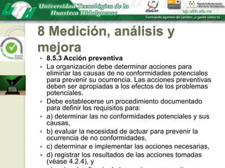 8 Medición, análisis y mejora8.5.3 Acción preventivaLa organización debe determinar acciones para eliminar las causas de no conformidades potenciales para prevenir su ocurrencia. Las acciones preventivas deben ser apropiadas a los efectos de los problemas potenciales.Debe establecerse un procedimiento documentado para definir los requisitos para:a) determinar las no conformidades potenciales y sus causas,b) evaluar la necesidad de actuar para prevenir la ocurrencia de no conformidades,c) determinar e implementar las acciones necesarias,d) registrar los resultados de las acciones tomadas (véase 4.2.4), ye) revisar la eficacia de las acciones preventivas tomadas.