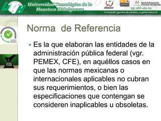 Norma  de ReferenciaEs la que elaboran las entidades de la administración pública federal (vgr. PEMEX, CFE), en aquéllos casos en que las normas mexicanas o internacionales aplicables no cubran sus requerimientos, o bien las especificaciones que contengan se consideren inaplicables u obsoletas.