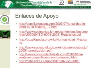 Enlaces de Apoyohttp://planifi.blogspot.com/2007/07/la-calidad-lo-largo-de-la-historia_10.htmlhttp://www.sectecnica.ipn.mx/contenidos/documentos/U00000/ISO-9001-2008_Requisitos.pdfhttp://es.wikipedia.org/wiki/Normatividad_Mexicanahttp://www.sedeco.df.gob.mx/indicadores/abasto/2005/normalizacion.pdfhttp://www.conocimientotextil.com/2010/04/la-ventaja-competitiva-y-las-normas-iso.htmlhttp://definanzas.com/2009/02/07/iso-9001/