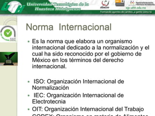 Norma  InternacionalEs la norma que elabora un organismo internacional dedicado a la normalización y el cual ha sido reconocido por el gobierno de México en los términos del derecho internacional. ISO: Organización Internacional de Normalización IEC: Organización Internacional de ElectrotecniaOIT: Organización Internacional del TrabajoCODEX: Organismo en materia de AlimentosUIT: Organización Internacional deTelecomunicaciones