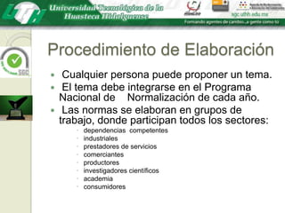 Procedimiento de Elaboración Cualquier persona puede proponer un tema. El tema debe integrarse en el Programa Nacional de    Normalización de cada año. Las normas se elaboran en grupos de trabajo, donde participan todos los sectores:  dependencias  competentes industriales prestadores de servicios comerciantes productores investigadores científicos academia consumidores
