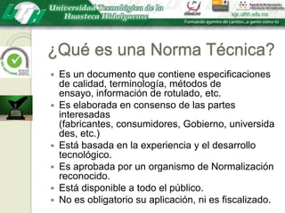 ¿Qué es una Norma Técnica?Es un documento que contiene especificaciones de calidad, terminología, métodos de ensayo, información de rotulado, etc.Es elaborada en consenso de las partes interesadas (fabricantes, consumidores, Gobierno, universidades, etc.)Está basada en la experiencia y el desarrollo tecnológico.Es aprobada por un organismo de Normalización reconocido.Está disponible a todo el público.No es obligatorio su aplicación, ni es fiscalizado.