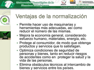 Ventajas de la normalizaciónPermite hacer uso de maquinarias y herramientas más adecuadas, así como reducir el número de las mismas.Mejora la economía general, considerando esfuerzo humano, materiales, energía, etc.Protege al consumidor, de modo que obtenga productos y servicios que lo satisfagan.Optimiza condiciones de seguridad de personas y bienes, tanto en reducir riesgos de accidentes como en  proteger la salud y la vida de las personas.Elimina obstáculos técnicos al intercambio de bienes y servicios entre los países.