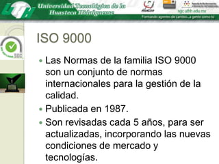 ISO 9000Las Normas de la familia ISO 9000 son un conjunto de normas internacionales para la gestión de la calidad.Publicada en 1987.Son revisadas cada 5 años, para ser actualizadas, incorporando las nuevas condiciones de mercado y tecnologías.