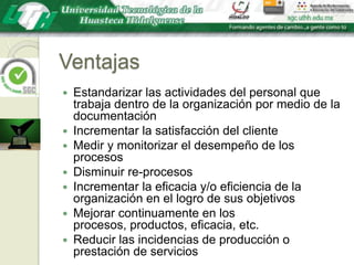 VentajasEstandarizar las actividades del personal que trabaja dentro de la organización por medio de la documentaciónIncrementar la satisfacción del clienteMedir y monitorizar el desempeño de los procesosDisminuir re-procesosIncrementar la eficacia y/o eficiencia de la organización en el logro de sus objetivosMejorar continuamente en los procesos, productos, eficacia, etc.Reducir las incidencias de producción o prestación de servicios
