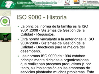 ISO 9000 - HistoriaLa principal norma de la familia es la ISO 9001:2008 - Sistemas de Gestión de la Calidad - Requisitos.Otra norma vinculante a la anterior es la ISO 9004:2000 - Sistemas de Gestión de la Calidad - Directrices para la mejora del desempeño.Las normas ISO 9000 de 1994 estaban principalmente dirigidas a organizaciones que realizaban procesos productivos y, por tanto, su implantación en las empresas de servicios planteaba muchos problemas. Esto fomentó la idea de que son normas excesivamente burocráticas.